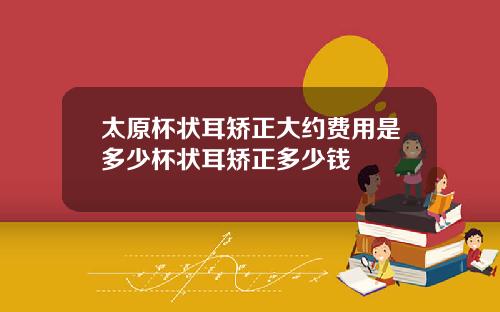 太原杯状耳矫正大约费用是多少杯状耳矫正多少钱