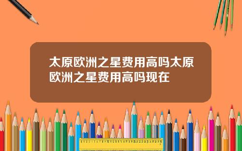 太原欧洲之星费用高吗太原欧洲之星费用高吗现在