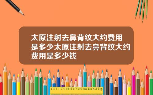 太原注射去鼻背纹大约费用是多少太原注射去鼻背纹大约费用是多少钱