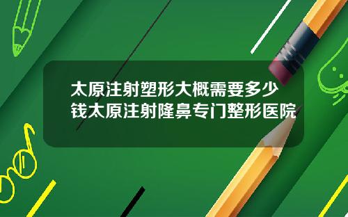 太原注射塑形大概需要多少钱太原注射隆鼻专门整形医院