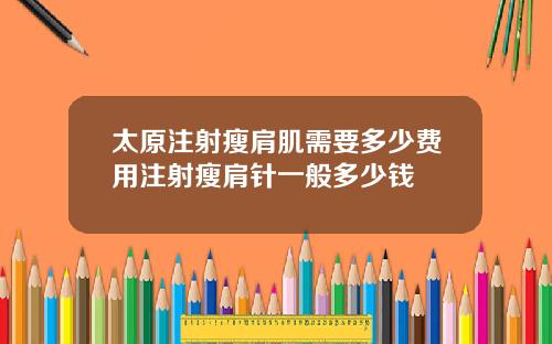 太原注射瘦肩肌需要多少费用注射瘦肩针一般多少钱