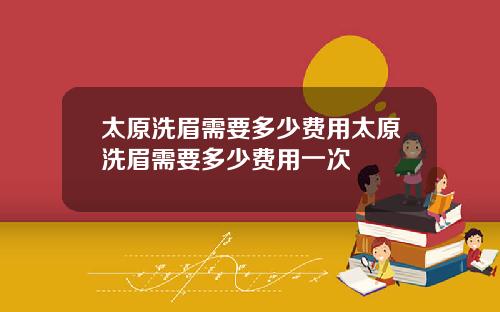 太原洗眉需要多少费用太原洗眉需要多少费用一次