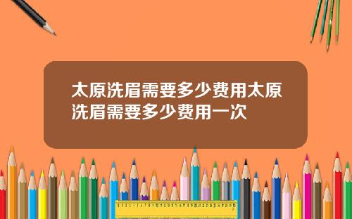 太原洗眉需要多少费用太原洗眉需要多少费用一次