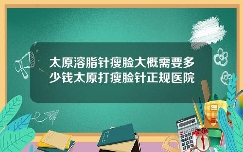 太原溶脂针瘦脸大概需要多少钱太原打瘦脸针正规医院