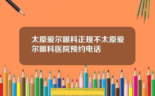太原爱尔眼科正规不太原爱尔眼科医院预约电话