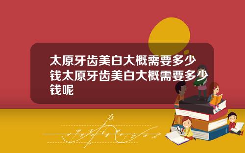 太原牙齿美白大概需要多少钱太原牙齿美白大概需要多少钱呢