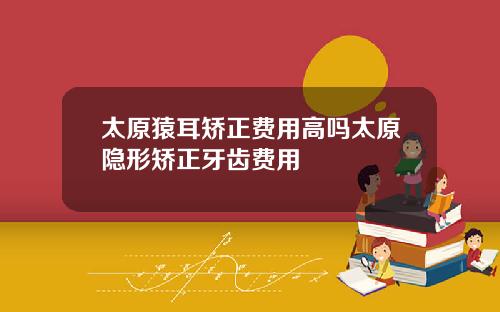 太原猿耳矫正费用高吗太原隐形矫正牙齿费用