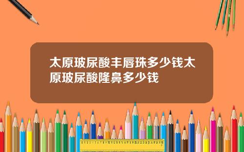 太原玻尿酸丰唇珠多少钱太原玻尿酸隆鼻多少钱