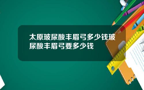 太原玻尿酸丰眉弓多少钱玻尿酸丰眉弓要多少钱