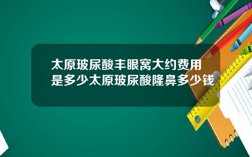太原玻尿酸丰眼窝大约费用是多少太原玻尿酸隆鼻多少钱