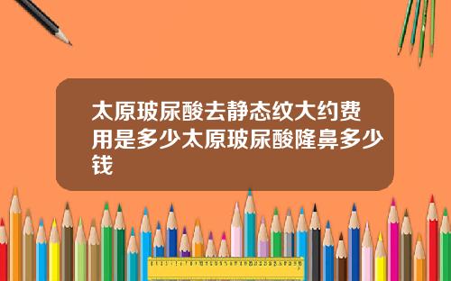太原玻尿酸去静态纹大约费用是多少太原玻尿酸隆鼻多少钱