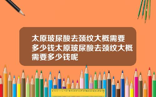 太原玻尿酸去颈纹大概需要多少钱太原玻尿酸去颈纹大概需要多少钱呢