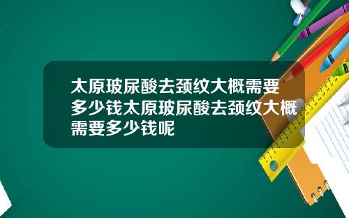 太原玻尿酸去颈纹大概需要多少钱太原玻尿酸去颈纹大概需要多少钱呢
