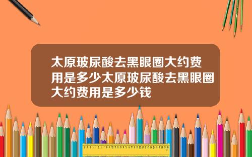 太原玻尿酸去黑眼圈大约费用是多少太原玻尿酸去黑眼圈大约费用是多少钱
