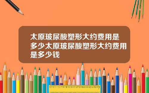 太原玻尿酸塑形大约费用是多少太原玻尿酸塑形大约费用是多少钱