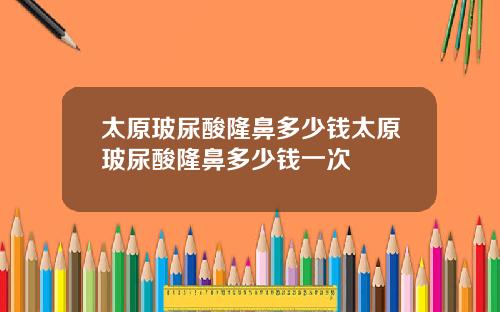 太原玻尿酸隆鼻多少钱太原玻尿酸隆鼻多少钱一次