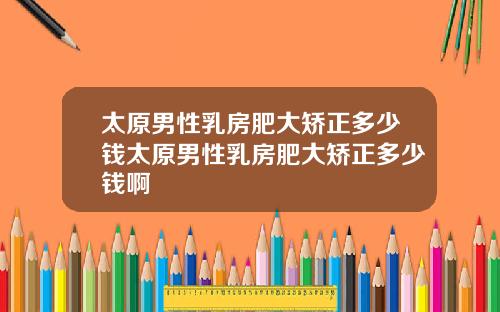 太原男性乳房肥大矫正多少钱太原男性乳房肥大矫正多少钱啊