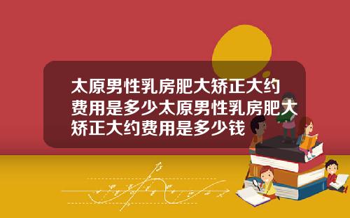 太原男性乳房肥大矫正大约费用是多少太原男性乳房肥大矫正大约费用是多少钱