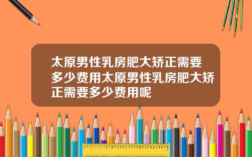 太原男性乳房肥大矫正需要多少费用太原男性乳房肥大矫正需要多少费用呢