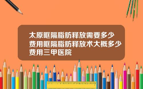 太原眶隔脂肪释放需要多少费用眶隔脂肪释放术大概多少费用三甲医院