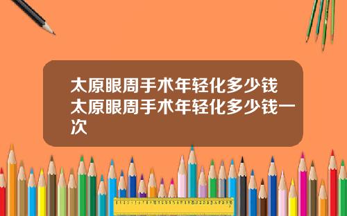 太原眼周手术年轻化多少钱太原眼周手术年轻化多少钱一次