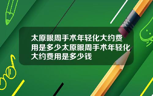 太原眼周手术年轻化大约费用是多少太原眼周手术年轻化大约费用是多少钱