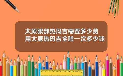 太原眼部热玛吉需要多少费用太原热玛吉全脸一次多少钱