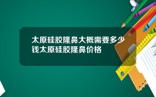太原硅胶隆鼻大概需要多少钱太原硅胶隆鼻价格