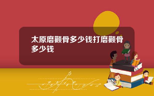 太原磨颧骨多少钱打磨颧骨多少钱