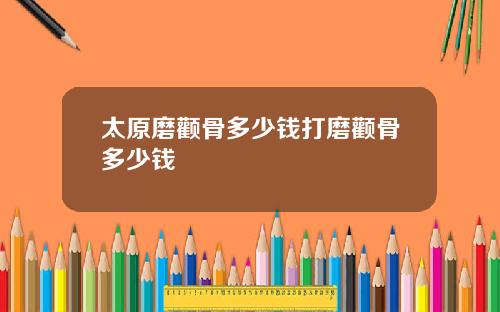 太原磨颧骨多少钱打磨颧骨多少钱