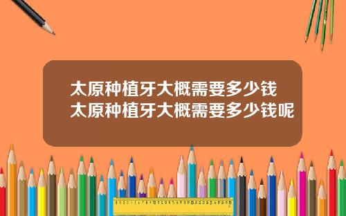 太原种植牙大概需要多少钱太原种植牙大概需要多少钱呢