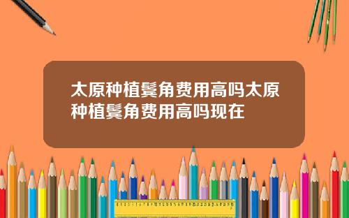 太原种植鬓角费用高吗太原种植鬓角费用高吗现在