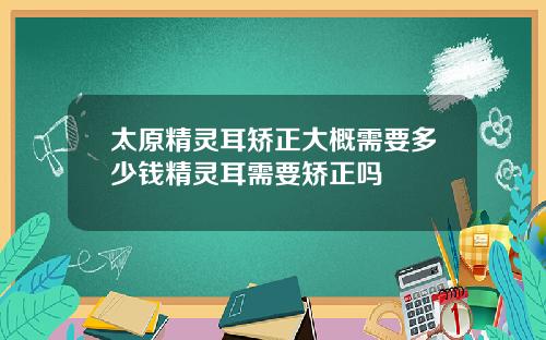 太原精灵耳矫正大概需要多少钱精灵耳需要矫正吗