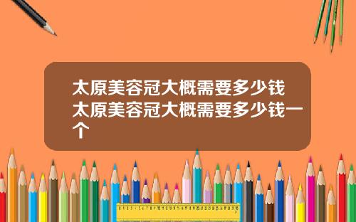 太原美容冠大概需要多少钱太原美容冠大概需要多少钱一个