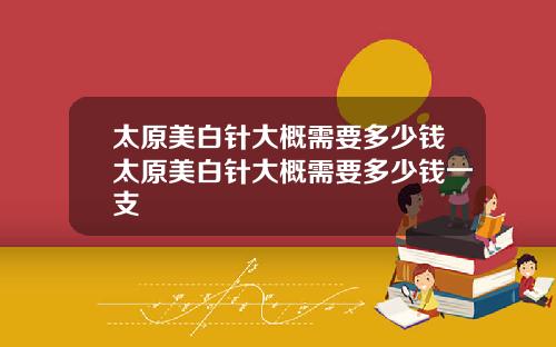 太原美白针大概需要多少钱太原美白针大概需要多少钱一支