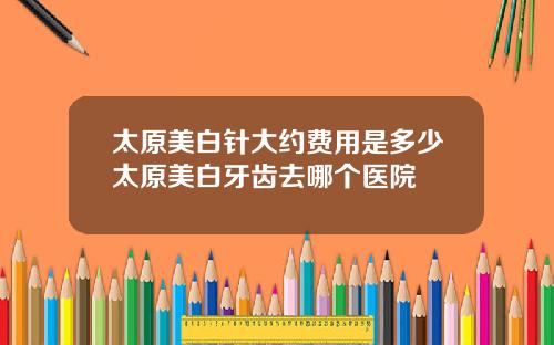 太原美白针大约费用是多少太原美白牙齿去哪个医院