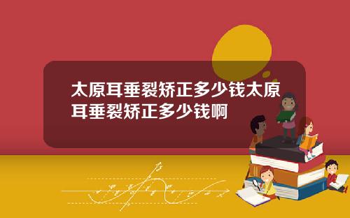 太原耳垂裂矫正多少钱太原耳垂裂矫正多少钱啊
