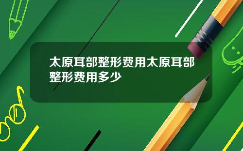 太原耳部整形费用太原耳部整形费用多少