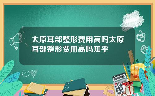 太原耳部整形费用高吗太原耳部整形费用高吗知乎