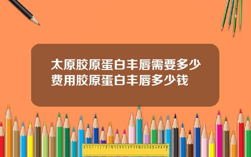 太原胶原蛋白丰唇需要多少费用胶原蛋白丰唇多少钱