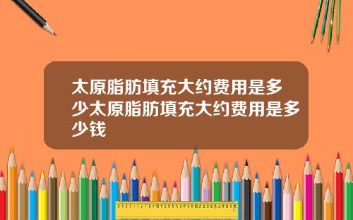 太原脂肪填充大约费用是多少太原脂肪填充大约费用是多少钱