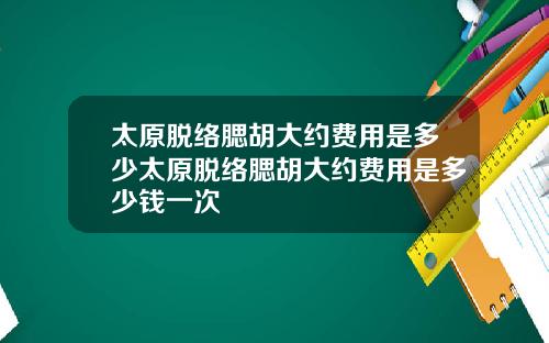 太原脱络腮胡大约费用是多少太原脱络腮胡大约费用是多少钱一次