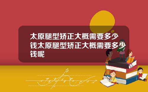 太原腿型矫正大概需要多少钱太原腿型矫正大概需要多少钱呢