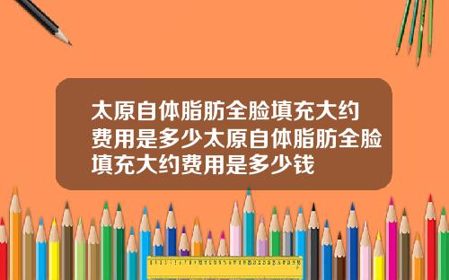 太原自体脂肪全脸填充大约费用是多少太原自体脂肪全脸填充大约费用是多少钱