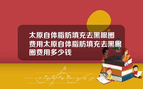 太原自体脂肪填充去黑眼圈费用太原自体脂肪填充去黑眼圈费用多少钱