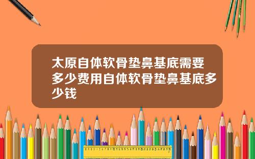 太原自体软骨垫鼻基底需要多少费用自体软骨垫鼻基底多少钱