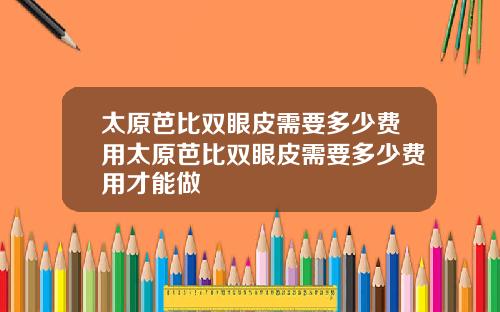 太原芭比双眼皮需要多少费用太原芭比双眼皮需要多少费用才能做