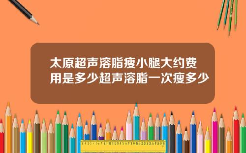 太原超声溶脂瘦小腿大约费用是多少超声溶脂一次瘦多少