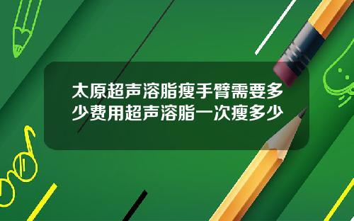 太原超声溶脂瘦手臂需要多少费用超声溶脂一次瘦多少