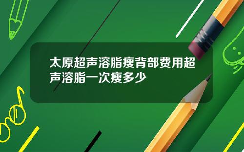 太原超声溶脂瘦背部费用超声溶脂一次瘦多少
